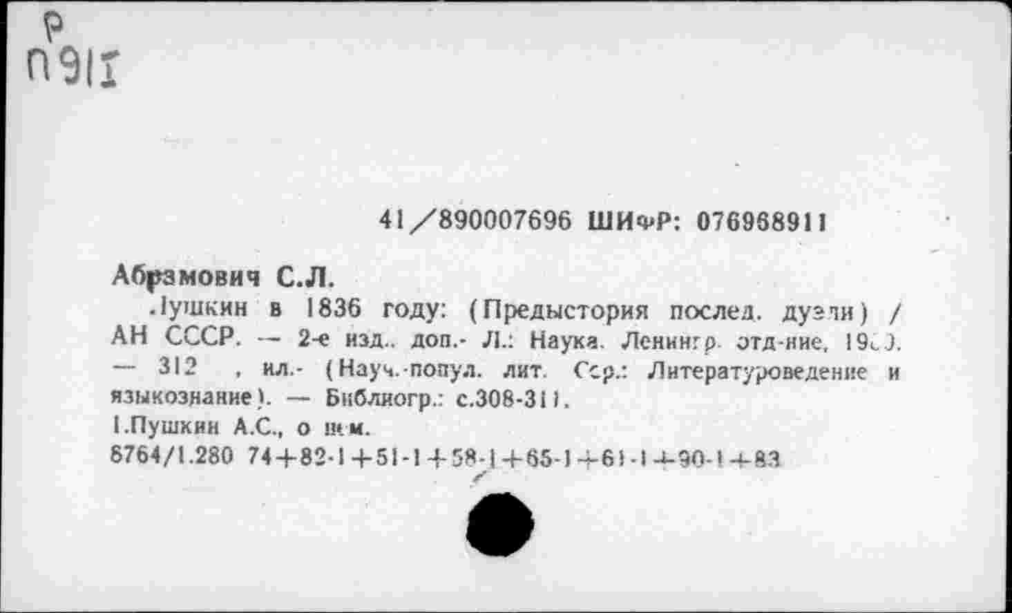 ﻿р ПЭН
41/890007696 ШИФР: 076968911
Абрамович С.Л.
Лушкин в 1836 году: (Предыстория послед, дузли) / АН СССР. — 2-е изд., доп.- Л.: Наука. Ленингр. отд ние, 19<,9. — 312	, ил,- (Науч.-попул. лит. Сер.: Литературоведение и
языкознание). — Бнблиогр.: с.308-31).
I.Пушкин А.С., о нем.
8764/1.280 74+82-1+51-1+58-1+65-1+61-1-4-90-1-4-83